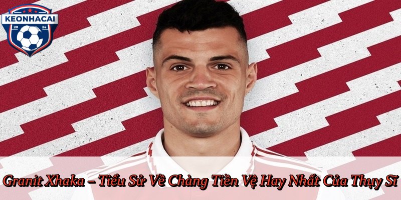 Granit Xhaka – Tiểu Sử Về Chàng Tiền Vệ Hay Nhất Của Thụy Sĩ